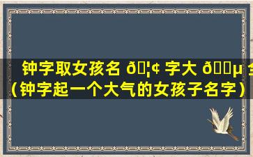 钟字取女孩名 🦢 字大 🐵 全（钟字起一个大气的女孩子名字）